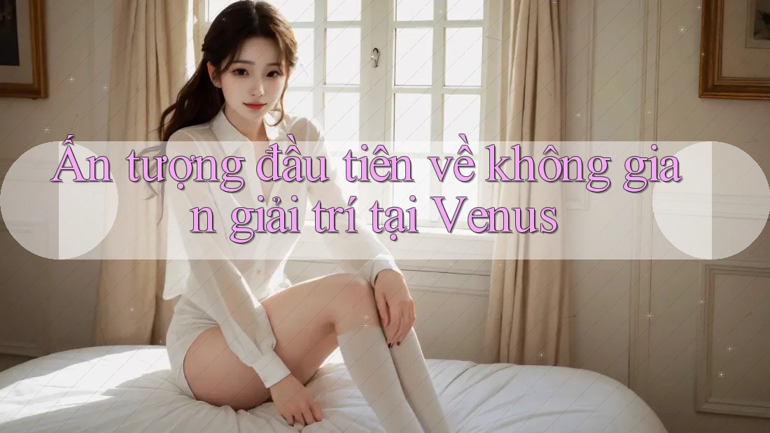 Ấn tượng đầu tiên về không gian giải trí tại Venus Ấn tượng đầu tiên về không gian giải trí tại Venus