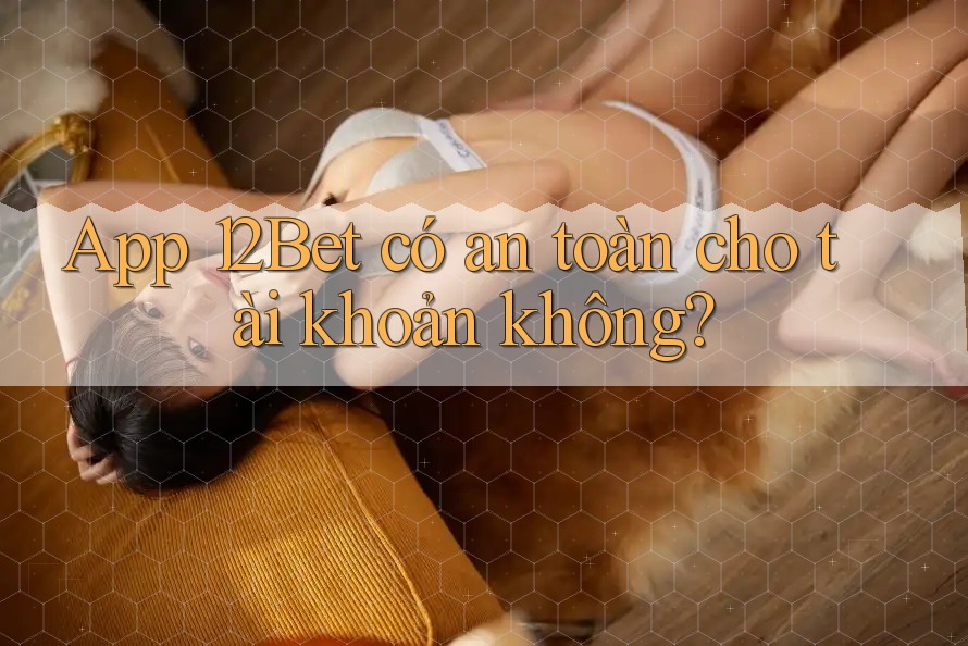 App 12Bet có an toàn cho tài khoản không?