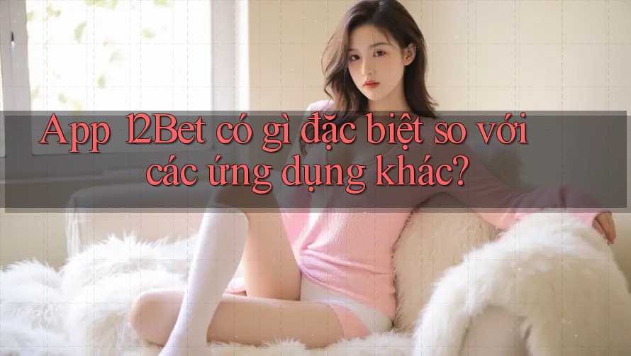 App 12Bet có gì đặc biệt so với các ứng dụng khác? App 12Bet có gì đặc biệt so với các ứng dụng khác?