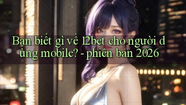 Bạn biết gì về 12bet cho người dùng mobile   phiên bản 2026