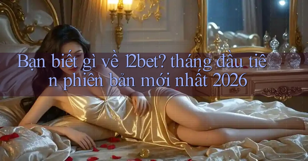 Bạn biết gì về 12bet tháng đầu tiên phiên bản mới nhất 2026