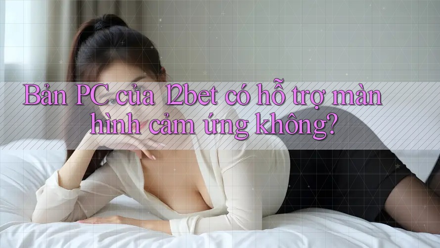 Bản PC của 12bet có hỗ trợ màn hình cảm ứng không?