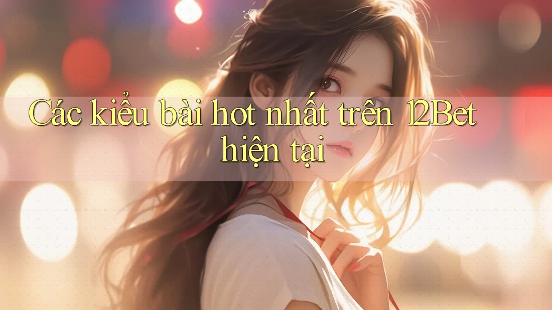 Các kiểu bài hot nhất trên 12Bet hiện tại Các kiểu bài hot nhất trên 12Bet hiện tại