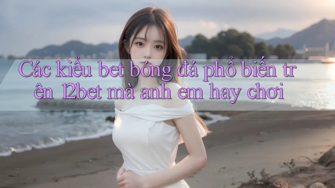 Các kiểu bet bóng đá phổ biến trên 12bet mà anh em hay chơi Các kiểu bet bóng đá phổ biến trên 12bet mà anh em hay chơi