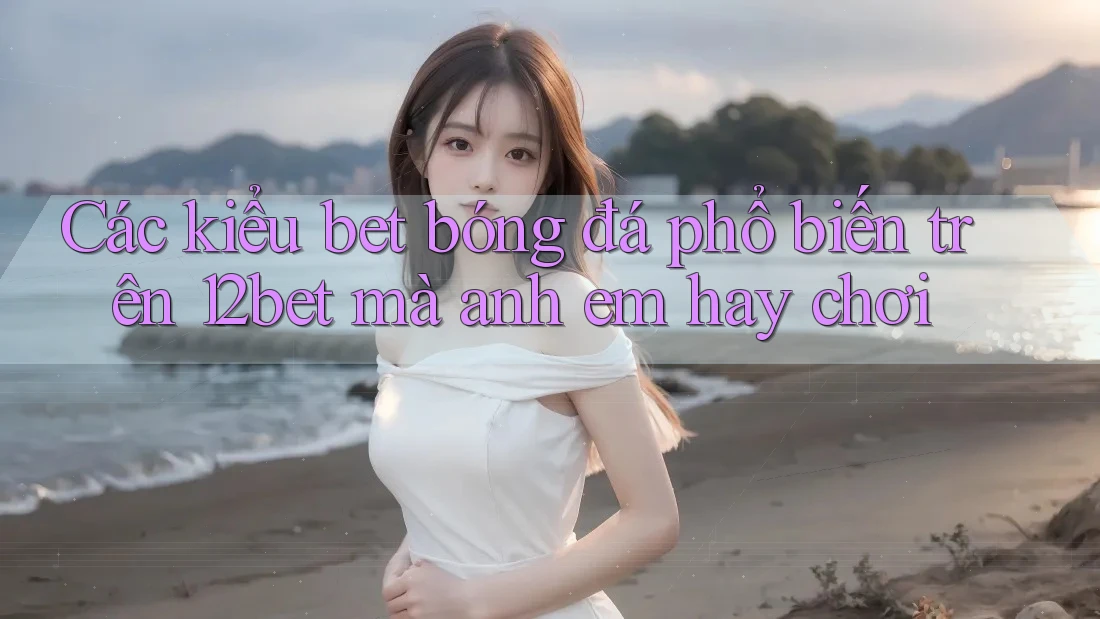 Các kiểu bet bóng đá phổ biến trên 12bet mà anh em hay chơi Các kiểu bet bóng đá phổ biến trên 12bet mà anh em hay chơi
