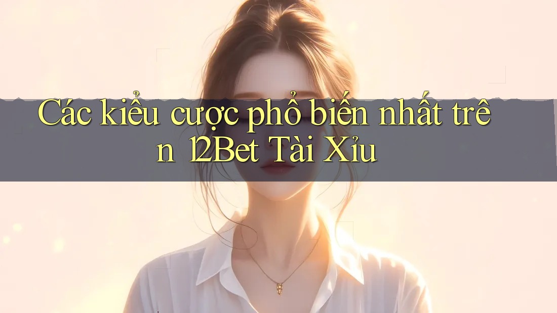 Các kiểu cược phổ biến nhất trên 12Bet Tài Xỉu Các kiểu cược phổ biến nhất trên 12Bet Tài Xỉu