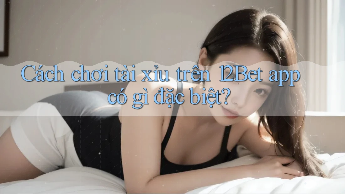 Cách chơi tài xỉu trên 12Bet app có gì đặc biệt?