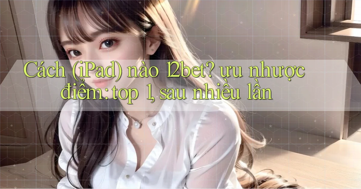 Cách (iPad) nào 12bet ưu nhược điểm top 1, sau nhiều lần