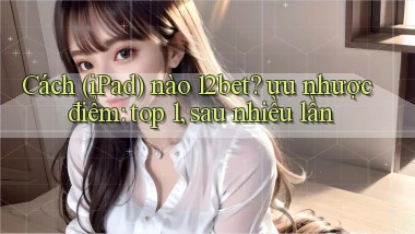 Cách (iPad) nào 12bet ưu nhược điểm top 1, sau nhiều lần