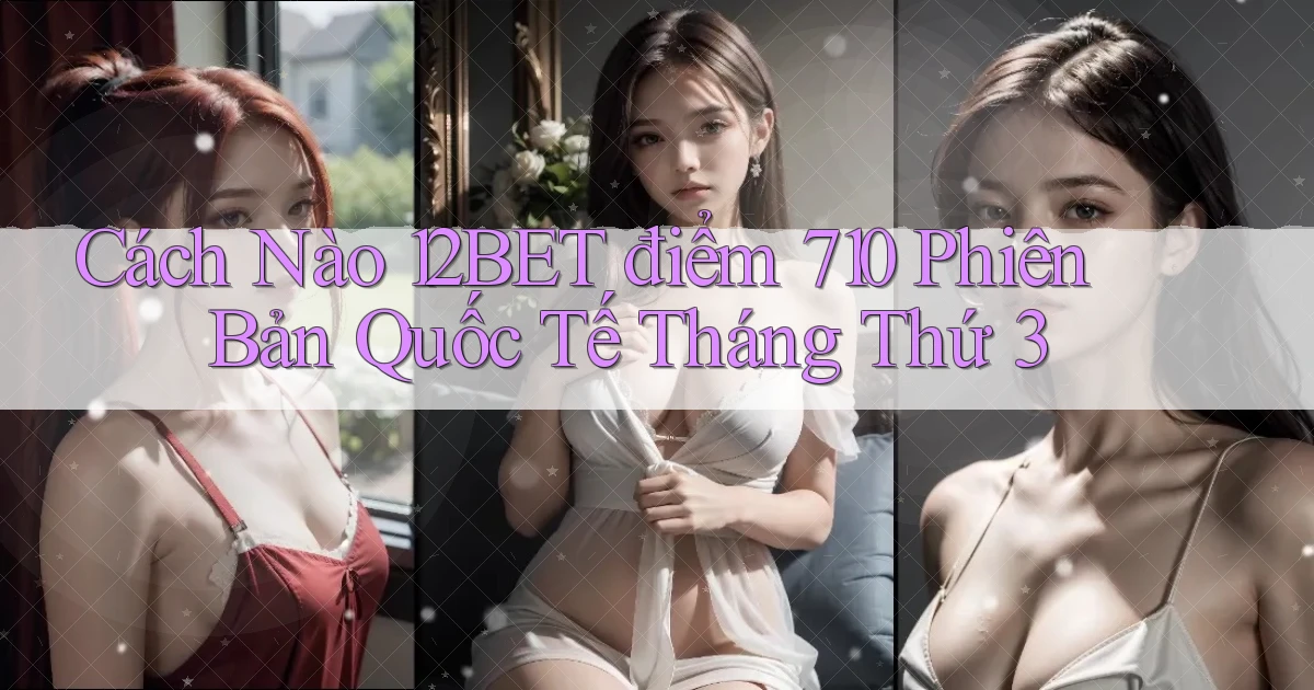 Cách nào 12bet điểm 710 phiên bản quốc tế tháng thứ 3