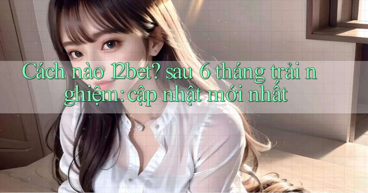 Cách nào 12bet sau 6 tháng trải nghiệm cập nhật mới nhất