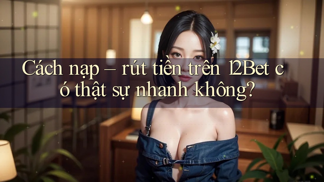 Cách nạp – rút tiền trên 12Bet có thật sự nhanh không? Cách nạp – rút tiền trên 12Bet có thật sự nhanh không?