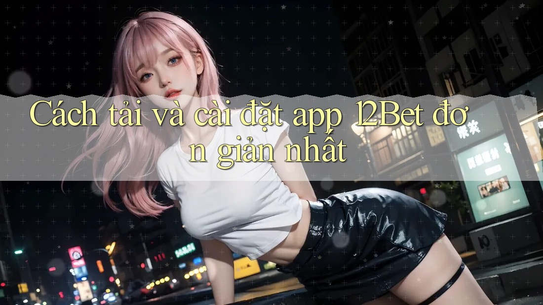 Cách tải và cài đặt app 12Bet đơn giản nhất Cách tải và cài đặt app 12Bet đơn giản nhất