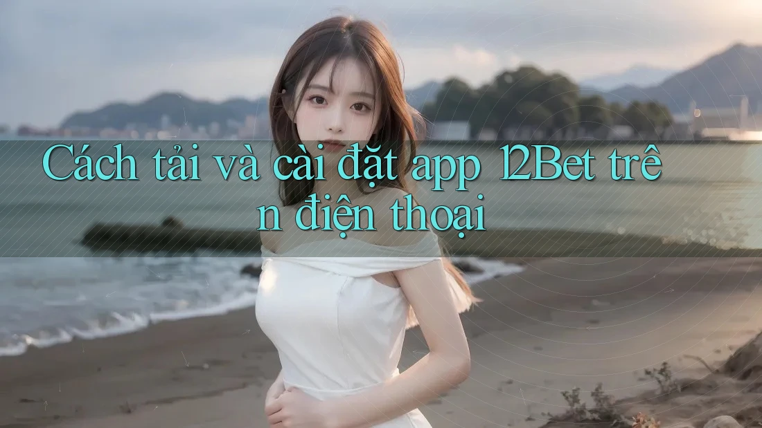 Cách tải và cài đặt app 12Bet trên điện thoại