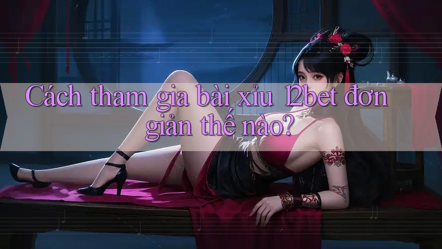 Cách tham gia bài xỉu 12bet đơn giản thế nào?