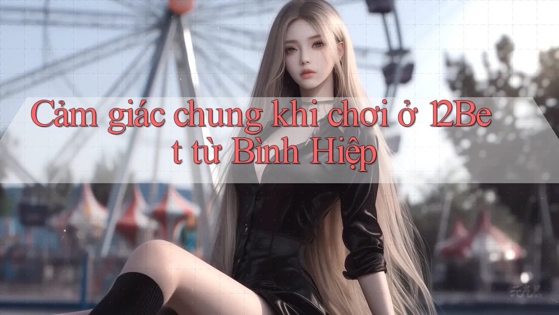 Cảm giác chung khi chơi ở 12Bet từ Bình Hiệp Cảm giác chung khi chơi ở 12Bet từ Bình Hiệp