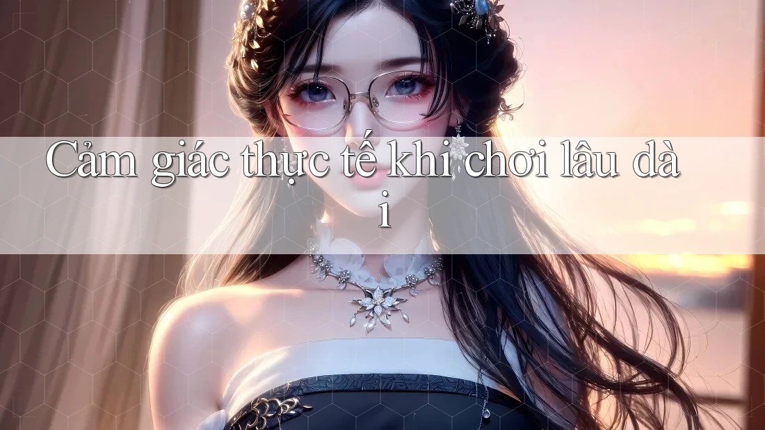 Cảm giác thực tế khi chơi lâu dài Cảm giác thực tế khi chơi lâu dài