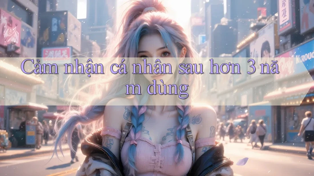 Cảm nhận cá nhân sau hơn 3 năm dùng Cảm nhận cá nhân sau hơn 3 năm dùng