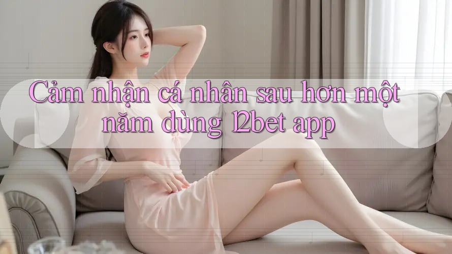 Cảm nhận cá nhân sau hơn một năm dùng 12bet app