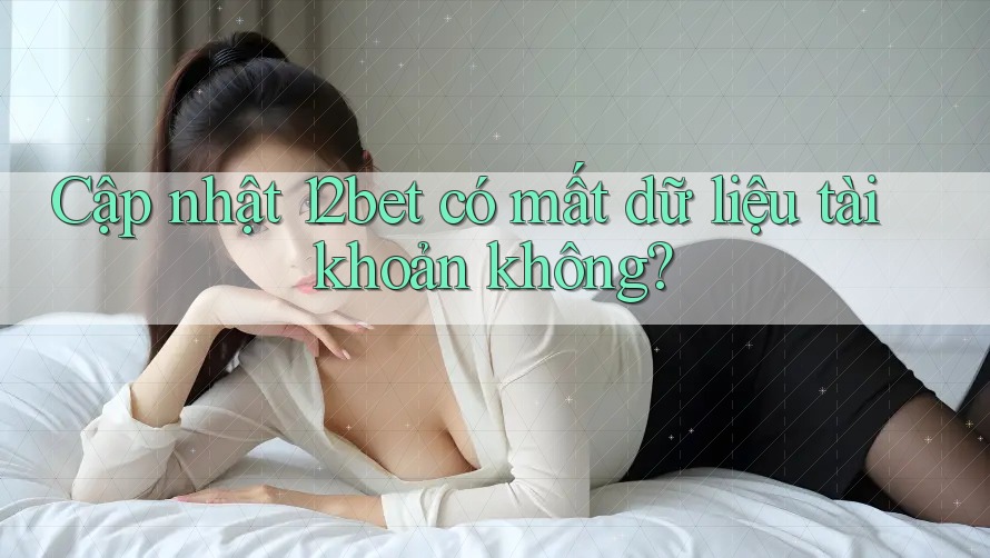 Cập nhật 12bet có mất dữ liệu tài khoản không?