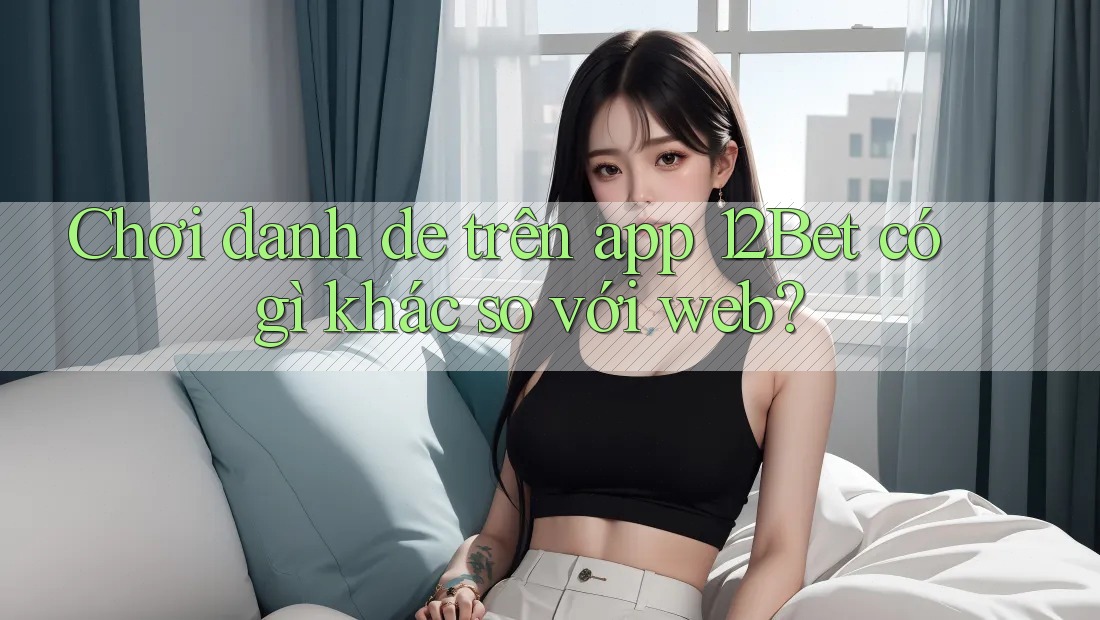 Chơi danh de trên app 12Bet có gì khác so với web?