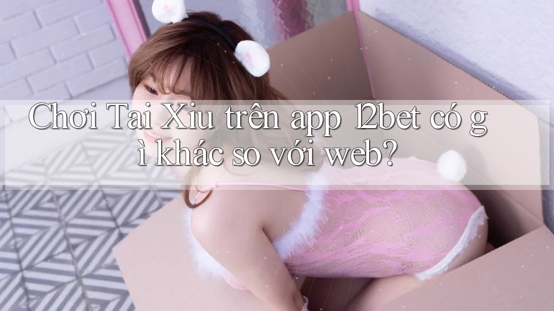 Chơi Tai Xiu trên app 12bet có gì khác so với web? Chơi Tai Xiu trên app 12bet có gì khác so với web?