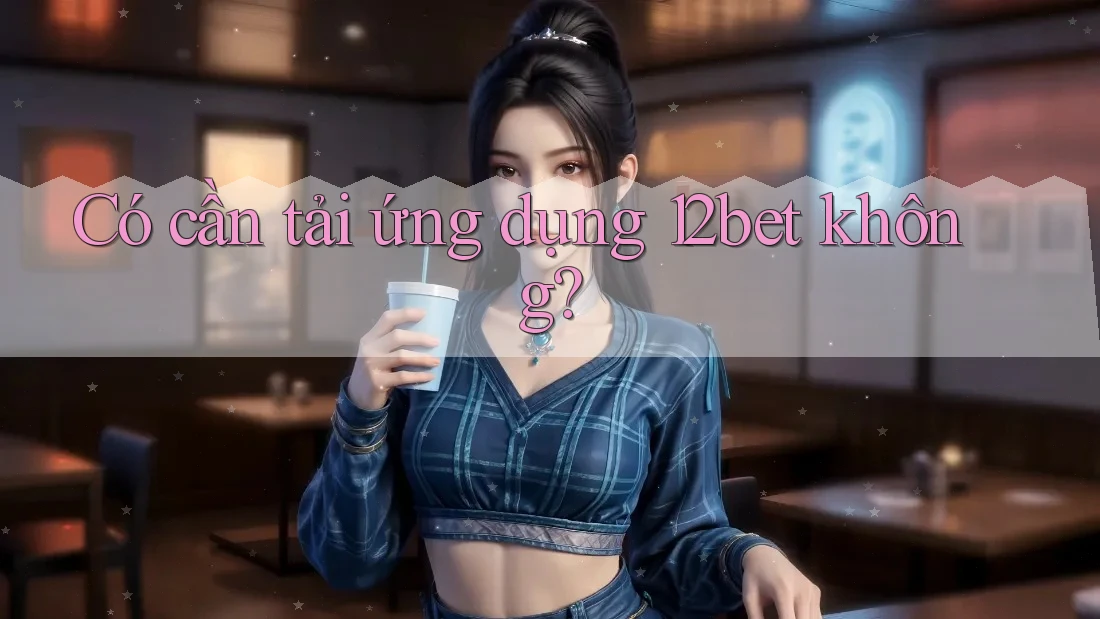 Có cần tải ứng dụng 12bet không? Có cần tải ứng dụng 12bet không?