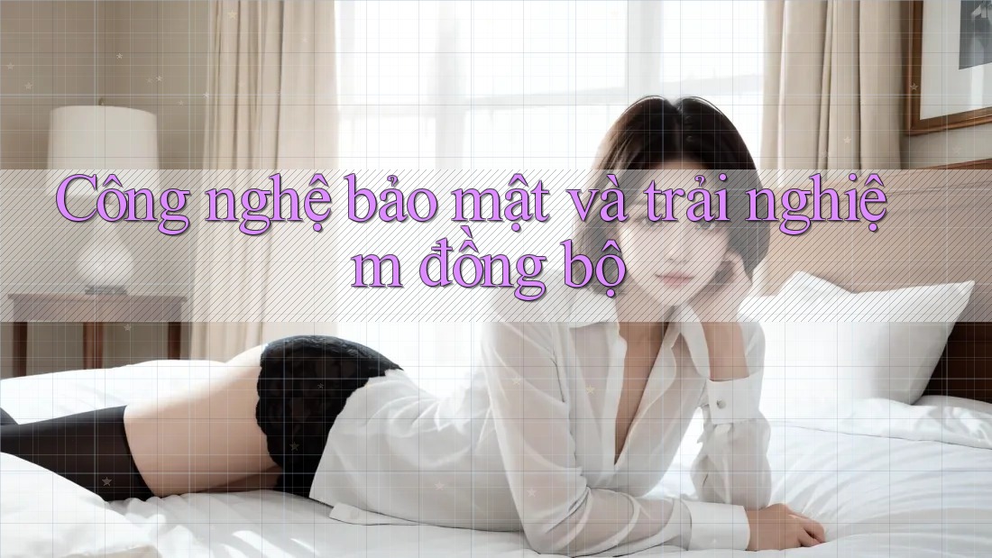 Công nghệ bảo mật và trải nghiệm đồng bộ