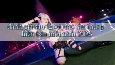 đánh giá sâu 12bet cho tân thủ phiên bản mới nhất 2026
