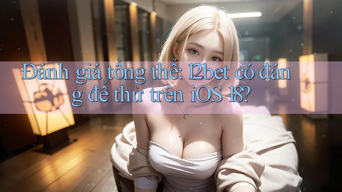 Đánh giá tổng thể: 12bet có đáng để thử trên iOS 18?