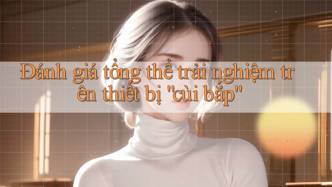 Đánh giá tổng thể trải nghiệm trên thiết bị “cùi bắp” Đánh giá tổng thể trải nghiệm trên thiết bị “cùi bắp”