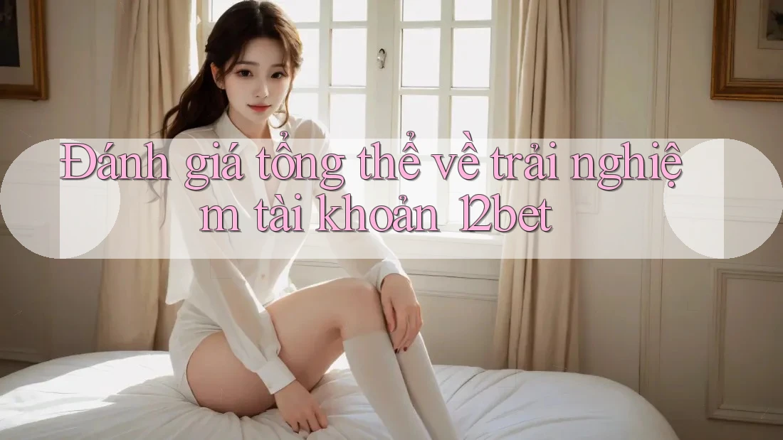 Đánh giá tổng thể về trải nghiệm tài khoản 12bet Đánh giá tổng thể về trải nghiệm tài khoản 12bet