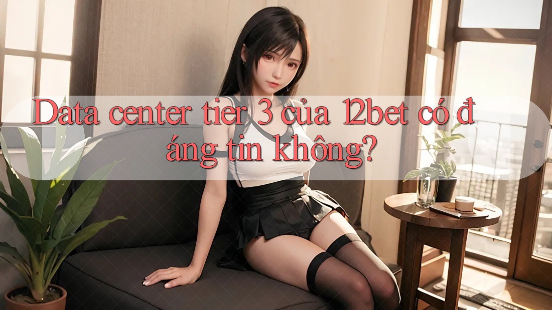 Data center tier 3 của 12bet có đáng tin không? Data center tier 3 của 12bet có đáng tin không?