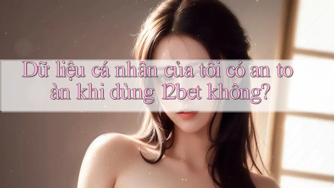 Dữ liệu cá nhân của tôi có an toàn khi dùng 12bet không?