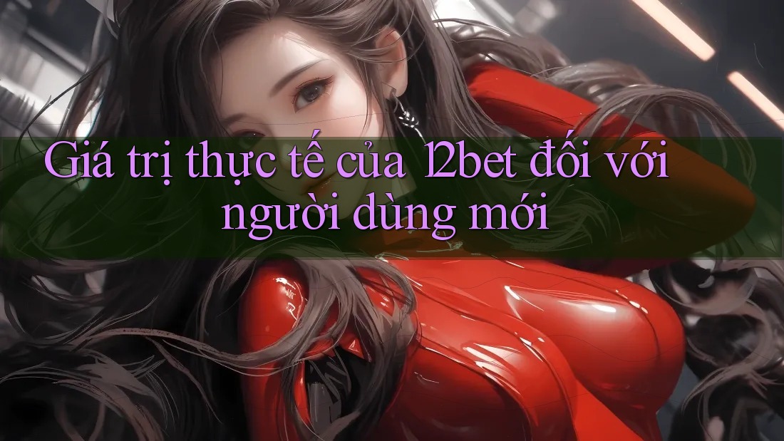 Giá trị thực tế của 12bet đối với người dùng mới Giá trị thực tế của 12bet đối với người dùng mới