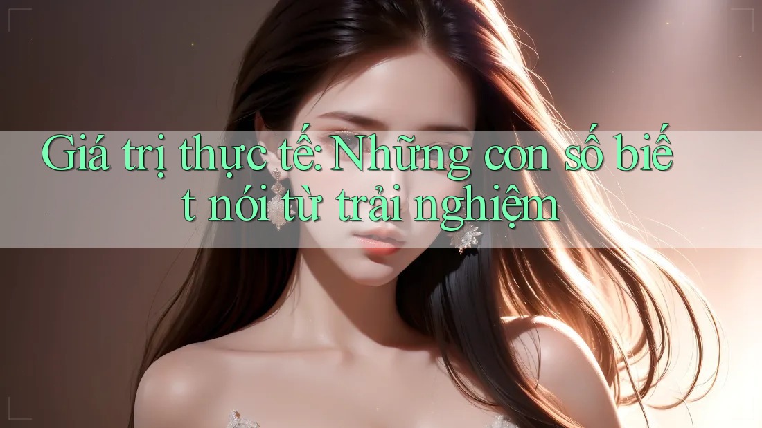 Giá trị thực tế: Những con số biết nói từ trải nghiệm
