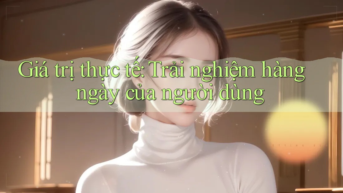 Giá trị thực tế: Trải nghiệm hàng ngày của người dùng