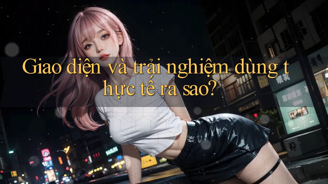 Giao diện và trải nghiệm dùng thực tế ra sao? Giao diện và trải nghiệm dùng thực tế ra sao?