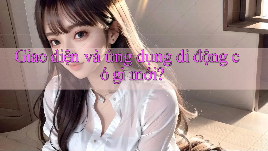 Giao diện và ứng dụng di động có gì mới? Giao diện và ứng dụng di động có gì mới?