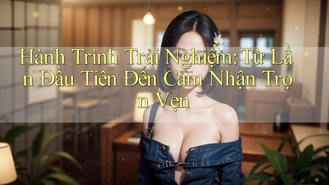 Hành Trình Trải Nghiệm: Từ Lần Đầu Tiên Đến Cảm Nhận Trọn Vẹn