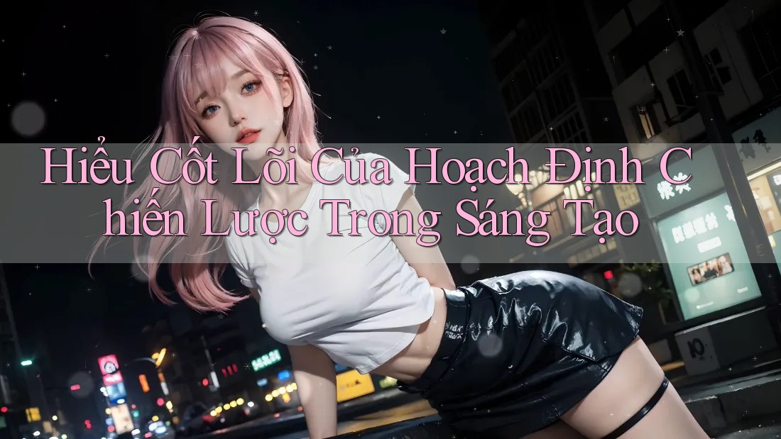 Hiểu Cốt Lõi Của Hoạch Định Chiến Lược Trong Sáng Tạo