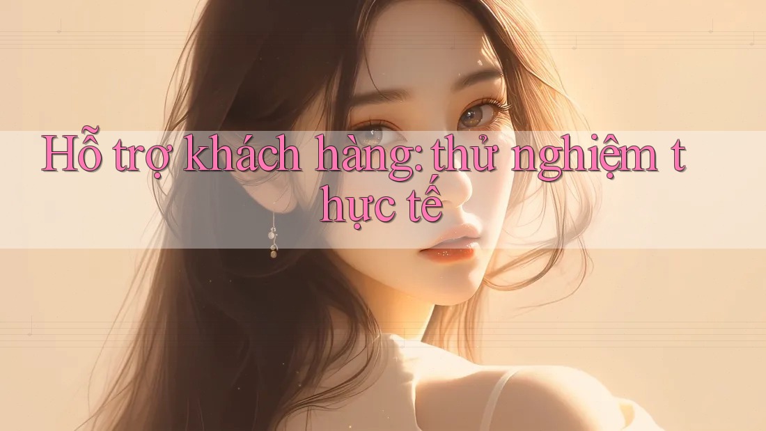 Hỗ trợ khách hàng: thử nghiệm thực tế