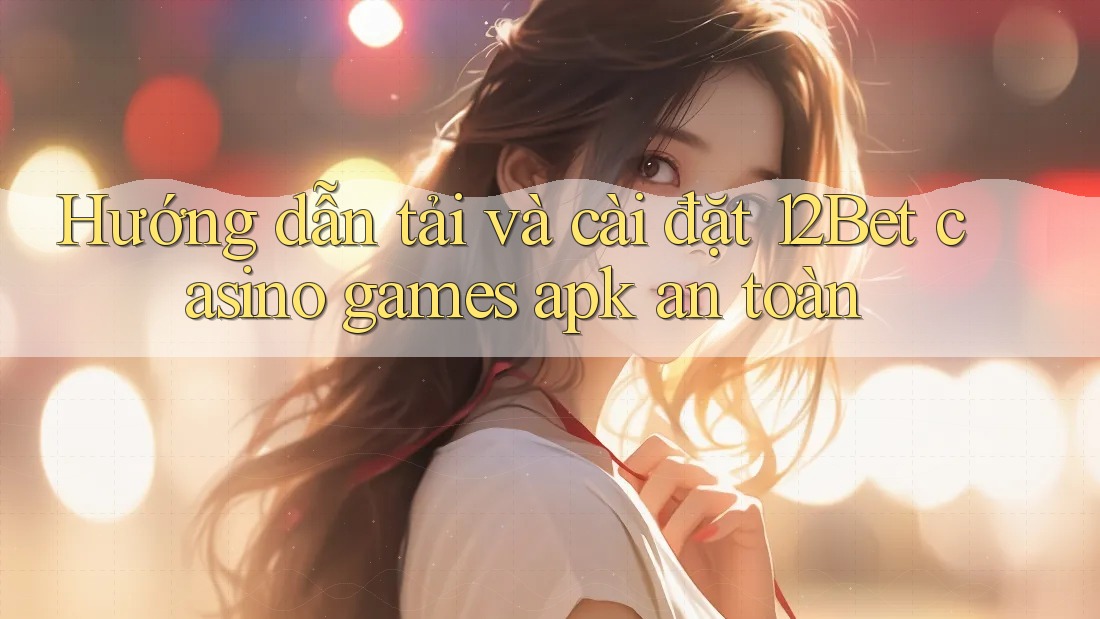 Hướng dẫn tải và cài đặt 12Bet casino games apk an toàn