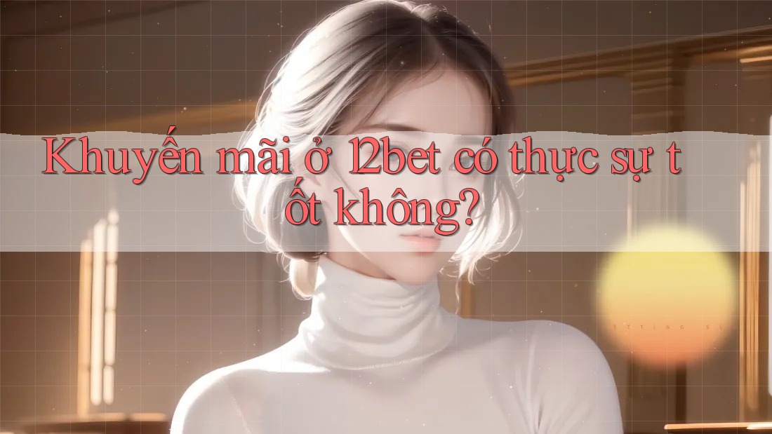 Khuyến mãi ở 12bet có thực sự tốt không?