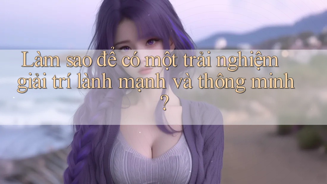 Làm sao để có một trải nghiệm giải trí lành mạnh và thông minh? Làm sao để có một trải nghiệm giải trí lành mạnh và thông minh?