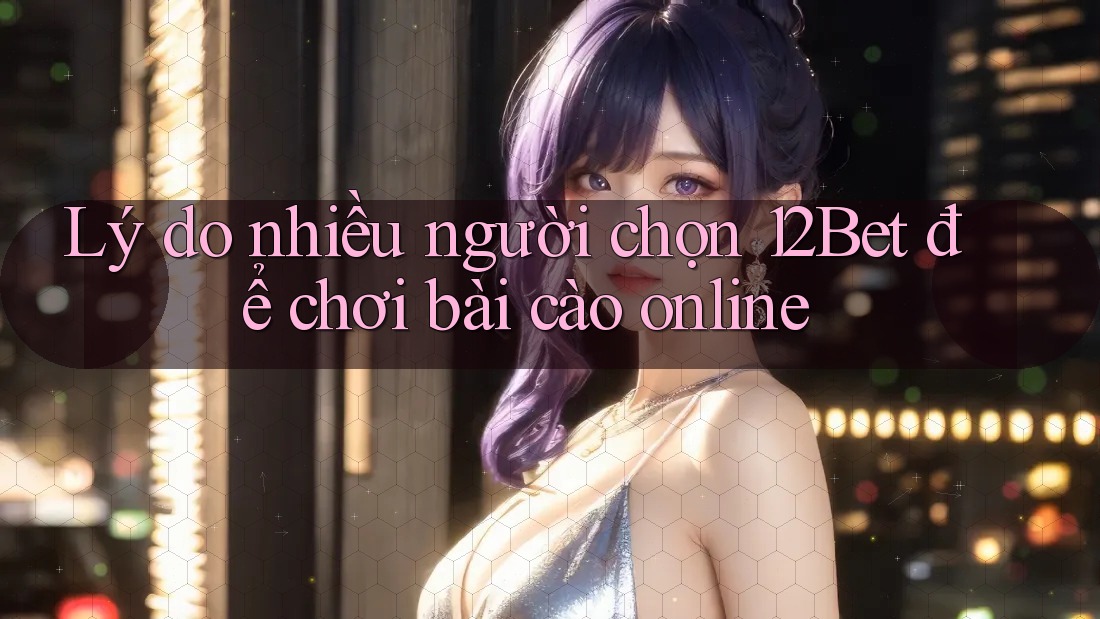 Lý do nhiều người chọn 12Bet để chơi bài cào online