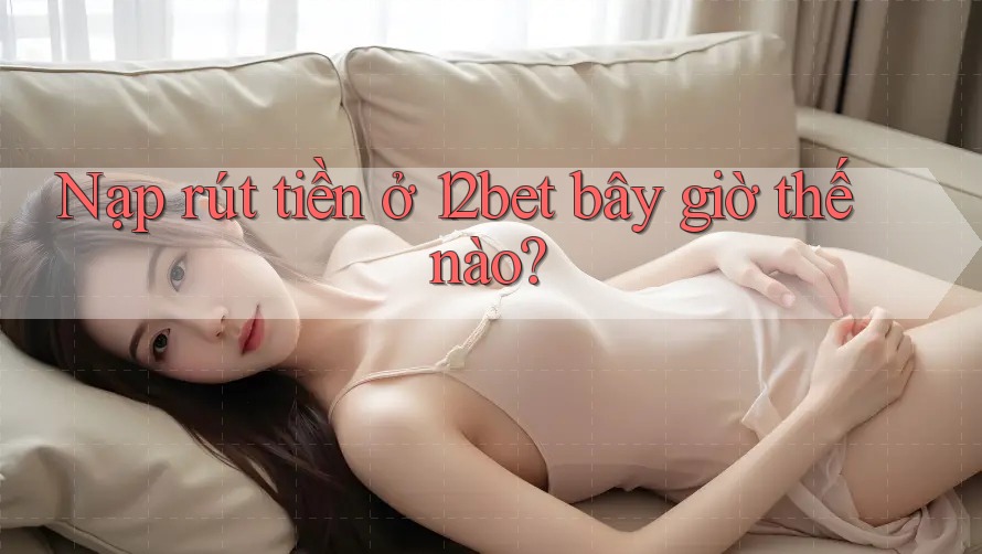 Nạp rút tiền ở 12bet bây giờ thế nào? Nạp rút tiền ở 12bet bây giờ thế nào?