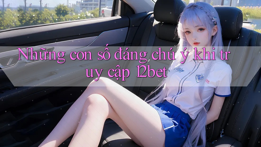 Những con số đáng chú ý khi truy cập 12bet Những con số đáng chú ý khi truy cập 12bet
