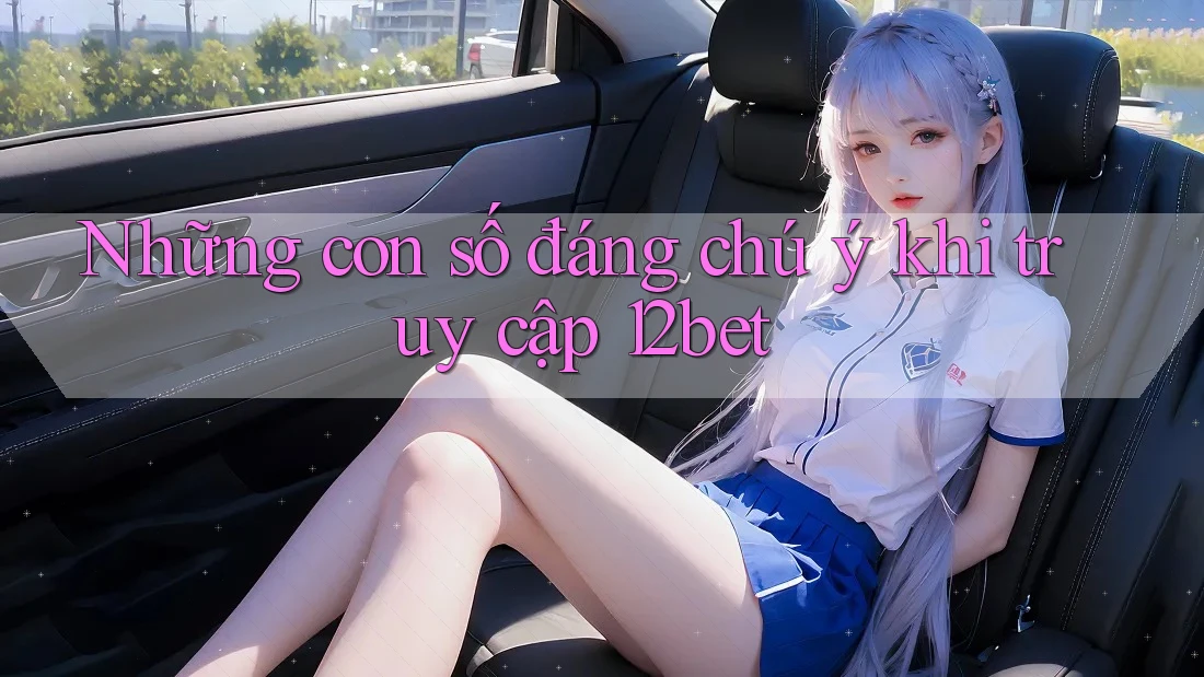 Những con số đáng chú ý khi truy cập 12bet