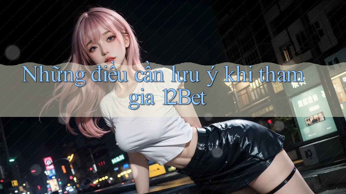 Những điều cần lưu ý khi tham gia 12Bet